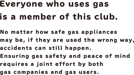 Everyone who uses gas is a member of this club. No matter how safe gas appliances may be, if they are used the wrong way, accidents can still happen. Ensuring gas safety and peace of mind requires a joint effort by both gas companies and gas users.
