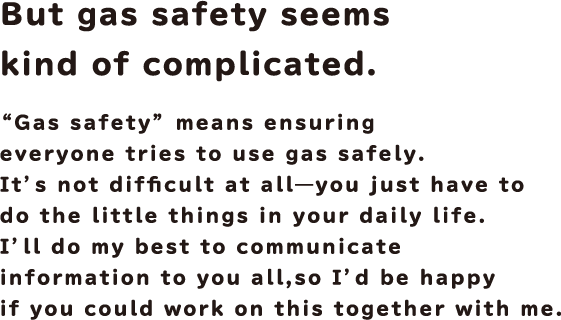 But gas safety seems kind of complicated. "Gas safety" means ensuring everyone tries to use gas safely. It's not difficult at all - you just have to do the little things in your daily life.
