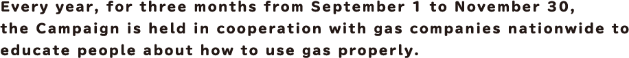 Every year, for three months from September 1 to November 30, the Campaign is held in cooperation with gas companies nationwide to educate people about how to use gas properly.