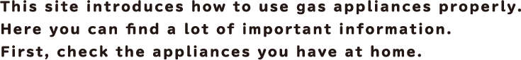 This site introduces how to use gas appliances properly. Here you can find a lot of important information. First, check the appliances you have at home.