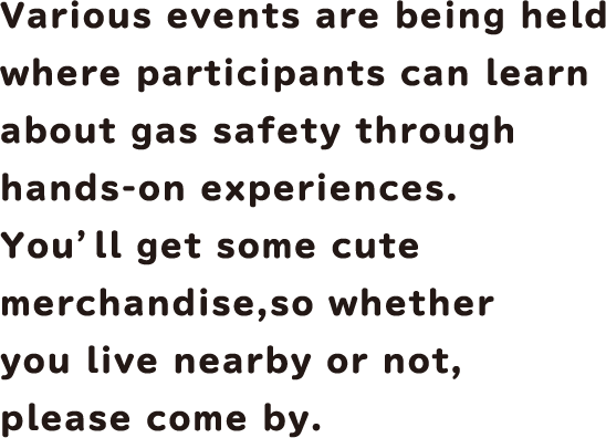 Various events are being held where participants can learn about gas safety through hands-on experiences. You'll get some cute merchandise, so whether you live nearby or not, please come by.