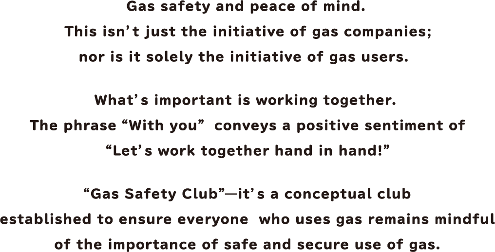 Gas safety and peace of mind. This isn't just the initiative of gas companies; nor is it solely the initiative of gas users. What's important is working together. "Gas Safety Club" - it's a conceptual club established to ensure everyone who uses gas remains mindful of the importance of safe and secure use of gas.