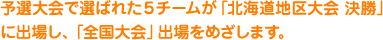 予選大会で選ばれた５チームが「北海道地区大会 決勝」に出場し、「全国大会」出場をめざします。
