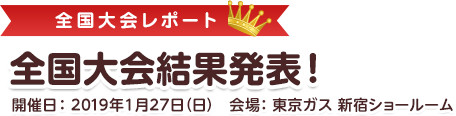 全国大会結果発表！開催日：2019年1月27日（日）　東京ガス新宿ショールーム