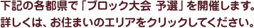 下記の各県で「ブロック大会 予選」を開催します。詳しくは、お住まいのエリアをクリックしてください。