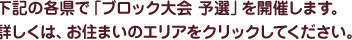下記の各県で「ブロック大会 予選」を開催します。詳しくは、お住まいのエリアをクリックしてください。