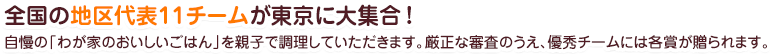 全国の地区代表12チームが東京に大集合!自慢の「わが家のおいしいごはん」を親子で調理していただきます。厳正な審査のうえ、優秀チームには各賞が贈られます。