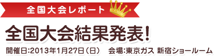 全国大会結果発表！開催日：2013年1月27日（日）会場：東京ガス 新宿ショールーム