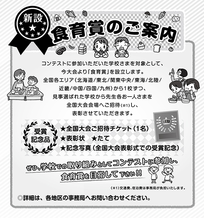 食育賞のご案内〜コンテストに参加いただいた学校さまを対象として、今大会より「食育賞」を設立します。
全国各エリア（北海道/東北/関東中央/東海/北陸/近畿/中国/四国/九州）から１校ずつ、見事選ばれた学校から先生各お一人さまを全国大会会場へご招待し、表彰させていただきます。
